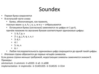 Soundex
• Первая буква сохраняется
• В остальной части слова:
    • Буквы, обозначающие, как правило,
    гласные звуки: a, e, h, i, o, u, w и y — отбрасываются
    • Оставшиеся буквы (согласные) заменяются на цифры от 1 до 6,
    причём похожим по звучанию буквам соответствуют одинаковые цифры:
         • 1: b, f, p, v
         • 2: c, g, j, k, q, s, x, z
         • 3: d, t
         • 4: l
         • 5: m, n
         • 6: r
    • Любая последовательность одинаковых цифр сокращается до одной такой цифры.
• Итоговая строка обрезается до первых четырёх символов.
Если длина строки меньше требуемой, недостающие символы заменяются знаком 0.
Примеры:
аmmonium → ammnm → a5555 → a5 → a500
implementation → implmnttn → i51455335 → i514535 → i514
 