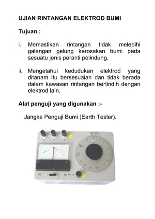 UJIAN RINTANGAN ELEKTROD BUMI
Tujuan :
i. Memastikan rintangan tidak melebihi
galangan gelung kerosakan bumi pada
sesuatu jenis peranti pelindung.
ii. Mengetahui kedudukan elektrod yang
ditanam itu bersesuaian dan tidak berada
dalam kawasan rintangan bertindih dengan
elektrod lain.
Alat penguji yang digunakan :-
Jangka Penguji Bumi (Earth Tester).
 