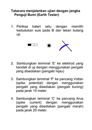 Tatacara menjalankan ujian dengan jangka
Penguji Bumi (Earth Tester)
1. Periksa bateri iaitu dengan memilih
kedudukan suis pada B dan tekan butang
uji.
2. Sambungkan terminal ‘E’ ke elektrod yang
hendak di uji dengan menggunakan pengalir
yang disediakan (pengalir hijau)
3. Sambungkan terminal ‘P’ ke pancang Voltan
(spike potential) dengan menggunakan
pengalir yang disediakan (pengalir kuning)
pada jarak 15 meter.
4. Sambungkan terminal ‘C’ ke pancang Arus
(spike current) dengan menggunakan
pengalir yang disediakan (pengalir merah)
pada jarak 20 meter.
 