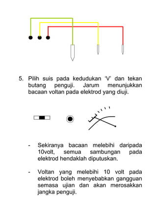 5. Pilih suis pada kedudukan ‘V’ dan tekan
butang penguji. Jarum menunjukkan
bacaan voltan pada elektrod yang diuji.
- Sekiranya bacaan melebihi daripada
10volt, semua sambungan pada
elektrod hendaklah diputuskan.
- Voltan yang melebihi 10 volt pada
elektrod boleh menyebabkan gangguan
semasa ujian dan akan merosakkan
jangka penguji.
 