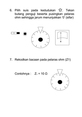 6. Pilih suis pada kedudukan ‘Ω’. Tekan
butang penguji beserta pusingkan pelaras
ohm sehingga jarum menunjukkan ‘0’ (sifar)
7. Rekodkan bacaan pada pelaras ohm (Z1)
Contohnya : Z1 = 10 Ω
 