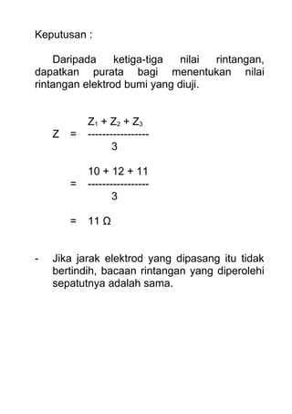 Keputusan :
Daripada ketiga-tiga nilai rintangan,
dapatkan purata bagi menentukan nilai
rintangan elektrod bumi yang diuji.
Z1 + Z2 + Z3
Z = -----------------
3
10 + 12 + 11
= -----------------
3
= 11 Ω
- Jika jarak elektrod yang dipasang itu tidak
bertindih, bacaan rintangan yang diperolehi
sepatutnya adalah sama.
 