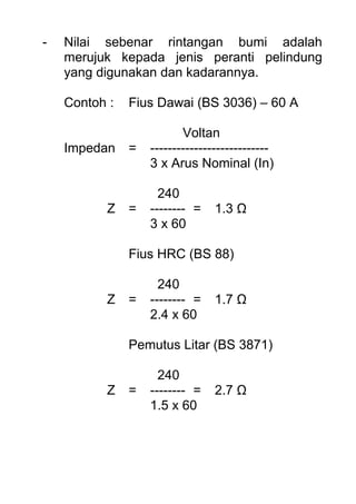 - Nilai sebenar rintangan bumi adalah
merujuk kepada jenis peranti pelindung
yang digunakan dan kadarannya.
Contoh : Fius Dawai (BS 3036) – 60 A
Voltan
Impedan = ---------------------------
3 x Arus Nominal (In)
240
Z = -------- = 1.3 Ω
3 x 60
Fius HRC (BS 88)
240
Z = -------- = 1.7 Ω
2.4 x 60
Pemutus Litar (BS 3871)
240
Z = -------- = 2.7 Ω
1.5 x 60
 