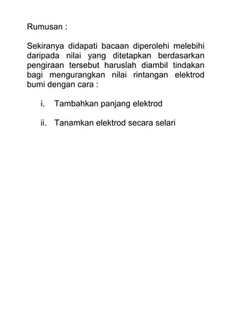 Rumusan :
Sekiranya didapati bacaan diperolehi melebihi
daripada nilai yang ditetapkan berdasarkan
pengiraan tersebut haruslah diambil tindakan
bagi mengurangkan nilai rintangan elektrod
bumi dengan cara :
i. Tambahkan panjang elektrod
ii. Tanamkan elektrod secara selari
 