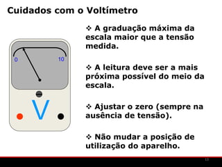 Cuidados com o Voltímetro

               A graduação máxima da
              escala maior que a tensão
              medida.
 0       10
               A leitura deve ser a mais
              próxima possível do meio da
              escala.



     V         Ajustar o zero (sempre na
              ausência de tensão).

               Não mudar a posição de
              utilização do aparelho.
                                            13
 