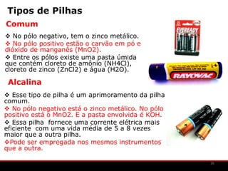 Tipos de Pilhas
Comum
 No pólo negativo, tem o zinco metálico.
 No pólo positivo estão o carvão em pó e
dióxido de manganês (MnO2).
 Entre os pólos existe uma pasta úmida
que contém cloreto de amônio (NH4Cl),
cloreto de zinco (ZnCl2) e água (H2O).

 Alcalina
 Esse tipo de pilha é um aprimoramento da pilha
comum.
 No pólo negativo está o zinco metálico. No pólo
positivo está o MnO2. E a pasta envolvida é KOH.
 Essa pilha fornece uma corrente elétrica mais
eficiente com uma vida média de 5 a 8 vezes
maior que a outra pilha.
Pode ser empregada nos mesmos instrumentos
que a outra.

                                                    26
 