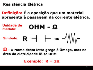Resistência Elétrica

Definição: É a oposição que um material
apresenta à passagem da corrente elétrica.

Unidade de
medida:          OHM - Ω
Símbolo:
             R              ou


Ω - O Nome desta letra grega é Ômega, mas na
área da eletricidade lê-se OHM

             Exemplo: R = 3Ω
                                           35
 