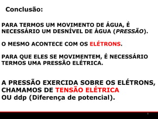 Conclusão:

PARA TERMOS UM MOVIMENTO DE ÁGUA, É
NECESSÁRIO UM DESNÍVEL DE ÁGUA (PRESSÃO).

O MESMO ACONTECE COM OS ELÉTRONS.

PARA QUE ELES SE MOVIMENTEM, É NECESSÁRIO
TERMOS UMA PRESSÃO ELÉTRICA.


A PRESSÃO EXERCIDA SOBRE OS ELÉTRONS,
CHAMAMOS DE TENSÃO ELÉTRICA
OU ddp (Diferença de potencial).

                                        8
 