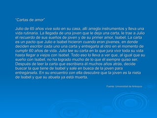 “ Cartas de amor” Julio de 65 años vive solo en su casa, allí arregla instrumentos y lleva una vida rutinaria. La llegada de una joven que le deja una carta, le trae a Julio el recuerdo de sus sueños de joven y de su primer amor, Isabel. La carta es un pacto que Julio e Isabel hicieron cuando eran jóvenes, en donde deciden escribir cada uno una carta y entregarla al otro en el momento de cumplir 60 años de vida. Julio lee su carta en la que jura vivir toda su vida hasta llegar a viejos con Isabel. Todo eso lo lleva a ver que, al igual que su sueño con Isabel, no ha logrado mucho de lo que él siempre quiso ser. Después de leer la carta que escribiera él muchos años atrás, decide buscar la que tiene de Isabel y sale en busca de la joven para entregársela. En su encuentro con ella descubre que la joven es la nieta de Isabel y que su abuela ya está muerta.   Fuente: Universidad de Antioquia 