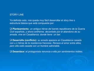 STORY LINE Ya definido esto, nos queda muy fácil desarrollar el  story line  o estructura básica que está compuesta por: Planteamiento:  un antiguo héroe del bando republicano de la Guerra Civil española, y ahora antihéroe, decantado por el abandono de su amada, vive en Casablanca, donde tiene  un bar. Desarrollo (conflicto):  su amada aparece en Casablanca casada con u n héroe de la resistencia francesa. Renace el amor entre ellos, pero ella está casada con un hombre admirable. Desenlace:  el protagonista renuncia a ella por sentimientos nobles. 