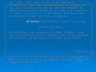   1.  EXT. CASA – DIA. JUAN, en su tercera década se encuentra al frente del inmenso portón de su casa. En ésta hay un aviso en el que se lee: “NO ENTRAR". De repente suenan pasos detrás de él. JUAN gira levemente la cabeza y encuentra a su EX ESPOSA  que sin mirarlo le entrega un sobre con varios documentos.   EX ESPOSA  (susurrando). Esta es la última    vez que nos vemos. EX ESPOSA sale de la escena. En PLANO GENERAL . JUAN abre lentamente el sobre y descubre que son los papeles del divorcio. Se escucha el encendido de un motor.     CORTE A:  EXT. CALLE DE SALIDA DE LA CASA DE JUAN-DIA. TRAVELLING A CARRO DE EX ESPOSA 