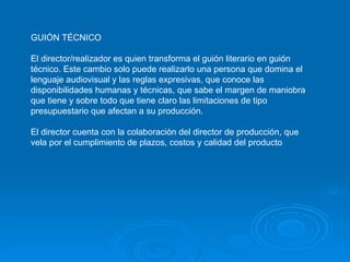 GUIÓN TÉCNICO El director/realizador es quien transforma el guión literario en guión técnico. Este cambio solo puede realizarlo una persona que domina el lenguaje audiovisual y las reglas expresivas, que conoce las disponibilidades humanas y técnicas, que sabe el margen de maniobra que tiene y sobre todo que tiene claro las limitaciones de tipo presupuestario que afectan a su producción.  El director cuenta con la colaboración del director de producción, que vela por el cumplimiento de plazos, costos y calidad del producto 