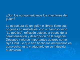 ¿Son los norteamericanos los inventores del guión? La estructura de un guión o libreto tiene sus orígenes en Aristóteles, con su famoso texto “La poética”, reflexión estética a través de la caracterización y descripción de la tragedia. Después vinieron importantes autores como Syd Field. Lo que han hecho los americanos es aprovechar esto y adaptarlo en su industria audiovisual. 