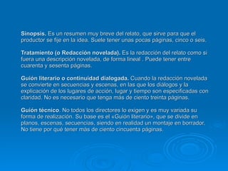 Sinopsis.  Es un resumen muy breve del relato, que sirve para que el productor se fije en la idea. Suele tener unas pocas páginas, cinco o seis. Tratamiento (o Redacción novelada).  Es la redacción del relato como si fuera una descripción novelada, de forma lineal . Puede tener entre cuarenta y sesenta páginas. Guión literario o continuidad dialogada.  Cuando la redacción novelada se convierte en secuencias y escenas, en las que los diálogos y la explicación de los lugares de acción, lugar y tiempo son especificadas con claridad. No es necesario que tenga más de ciento treinta páginas. Guión técnico . No todos los directores lo exigen y es muy variada su forma de realización. Su base es el «Guión literario», que se divide en planos, escenas, secuencias, siendo en realidad un montaje en borrador. No tiene por qué tener más de ciento cincuenta páginas. 