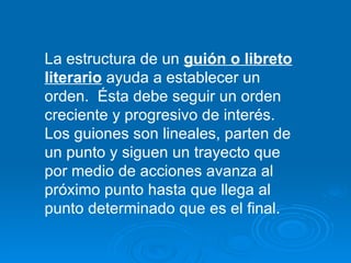 La estructura de un  guión o libreto literario  ayuda a establecer un orden.  Ésta debe seguir un orden creciente y progresivo de interés. Los guiones son lineales, parten de un punto y siguen un trayecto que por medio de acciones avanza al próximo punto hasta que llega al punto determinado que es el final. 