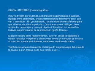 GUIÓN LITERARIO (cinematográfico) Incluye división por escenas, acciones de los personajes o sucesos, diálogo entre personajes, breves descripciones del entorno en el que van a acontecer . Un guion literario nos da información suficiente para que el lector visualice la película: cómo transcurre el diálogo, cómo actúan los personajes y con qué objetos interactúan, sin especificar todavía los pormenores de la producción (guión técnico). El guion literario tiene requerimientos, que van desde la tipografía a utilizar hasta los márgenes y distinciones como los cambios de escena, si la acción sucede en interiores, exteriores, de día o de noche.  También se separa claramente el diálogo de los personajes del resto de la acción. Es un croquis de lo que vamos a ver… 