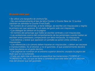 Se puede notar que: • Se utiliza una tipografía de anchura fija.   • Se usa exclusivamente el tipo de letra Courier o Courier New de 12 puntos (también es admitida la Courier Final Draft).   • El nombre de un personaje, si tiene diálogo, se escribe con mayúsculas y negrita la primera vez que aparece. En el resto del guión solo con mayúscula.   • Los diálogos se centran en la página.   • El nombre del personaje que habla se escribe centrado y con mayúsculas.   • Las acotaciones acerca del comportamiento de los personajes cuando hablan se escriben entre paréntesis y empezando con letra minúscula, no mayúscula.   • Los letreros y textos que aparecen en pantalla se ponen entre comillas y en mayúsculas.   • Las referencias a la cámara deben hacerse en mayúsculas, y deben ser escasas e imprescindibles. Es el director, y no el guionista, el que posteriormente decidirá todos los planos en el guión técnico.   • Las páginas se numeran en el extremo superior derecho; excepto la página del título que no va numerada.   • Cada vez está más en desuso el especificar las transiciones ("CORTE A:", "FUNDIDO A:" etc.) ya que se tiene a considerar que éste debe ser una elección más del director que del guionista.  