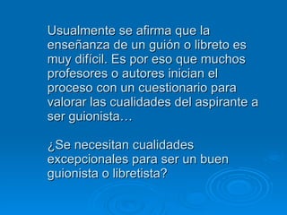 Usualmente se afirma que la enseñanza de un guión o libreto es muy difícil. Es por eso que muchos profesores o autores inician el proceso con un cuestionario para valorar las cualidades del aspirante a ser guionista… ¿Se necesitan cualidades excepcionales para ser un buen guionista o libretista? 
