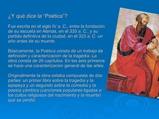 ¿Y qué dice la “Poética”? Fue escrita en el siglo IV a. C., entre la fundación de su escuela en Atenas, en el 335 a. C., y su partida definitiva de la ciudad, en el 323 a. C. un año antes de su muerte. Básicamente, la Poética consta de un trabajo de definición y caracterización de la tragedia. La obra consta de 26 capítulos. En los seis primeros se hace una caracterización general de las artes.  Originalmente la obra estaba compuesta de dos partes: un primer libro sobre la tragedia y la epopeya y un segundo sobre la comedia y la poesía yámbica (canciones populares ligadas a los cultos religiosos del nacimiento y la muerte) que se perdió. 