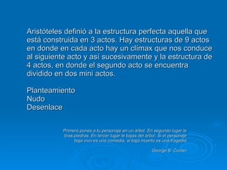 Aristóteles definió a la estructura perfecta aquella que está construida en 3 actos. Hay estructuras de 9 actos en donde en cada acto hay un clímax que nos conduce al siguiente acto y así sucesivamente y la estructura de 4 actos, en donde el segundo acto se encuentra dividido en dos mini actos. Planteamiento Nudo Desenlace     Primero pones a tu personaje en un árbol. En segundo lugar le   tiras piedras. En tercer lugar le bajas del árbol. Si el personaje   baja vivo es una comedia, si baja muerto es una tragedia.   George B. Conan 