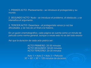 1. PRIMER ACTO: Planteamiento - se introduce el protagonista y su mundo. 2. SEGUNDO ACTO: Nudo - se introduce el problema, el obstáculo, y se intensifica el argumento. 3. TERCER ACTO: Desenlace - el protagonista vence (o no) las dificultades, y se nos da un final a la historia. En un guión cinematográfico, cada página se cuenta como un minuto de película como norma general, aunque a veces esto no es del todo exacto  Así que la duración de cada acto podría ser:   ACTO PRIMERO: 20-30 minutos   ACTO SEGUNDO: 50-60 minutos   ACTO TERCERO: 20-30 minutos   Acto 1 + Acto 2 + Acto 3 = Película   30’ + 60’ + 30’ = 120 minutos de duración. 