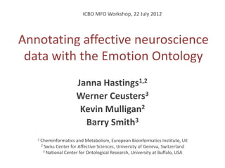 ICBO MFO Workshop, 22 July 2012




Annotating affective neuroscience
 data with the Emotion Ontology
                        Janna Hastings1,2
                        Werner Ceusters3
                         Kevin Mulligan2
                          Barry Smith3
   1   Cheminformatics and Metabolism, European Bioinformatics Institute, UK
       2 Swiss Center for Affective Sciences, University of Geneva, Switzerland
        3 National Center for Ontological Research, University at Buffalo, USA
 