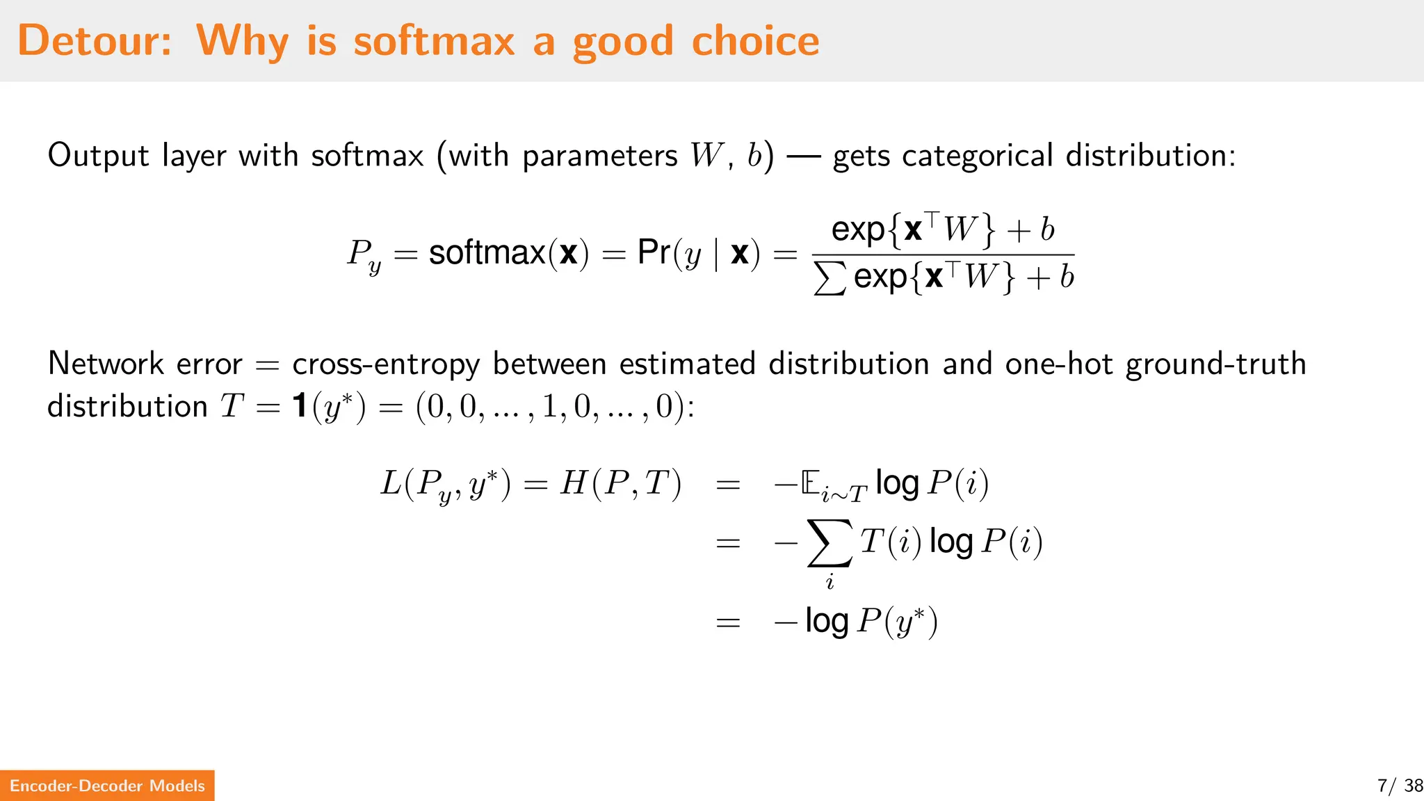 Detour: Why is softmax a good choice
Output layer with softmax (with parameters 𝑊, 𝑏) — gets categorical distribution:
𝑃𝑦 = softmax(x) = Pr(𝑦 ∣ x) =
exp{x⊤
𝑊} + 𝑏
∑ exp{x⊤𝑊} + 𝑏
Network error = cross-entropy between estimated distribution and one-hot ground-truth
distribution 𝑇 = 1(𝑦∗
) = (0, 0, … , 1, 0, … , 0):
𝐿(𝑃𝑦, 𝑦∗
) = 𝐻(𝑃, 𝑇) = −𝔼𝑖∼𝑇 log 𝑃(𝑖)
= − ∑
𝑖
𝑇(𝑖) log 𝑃(𝑖)
= − log 𝑃(𝑦∗
)
Encoder-Decoder Models 7/ 38
 