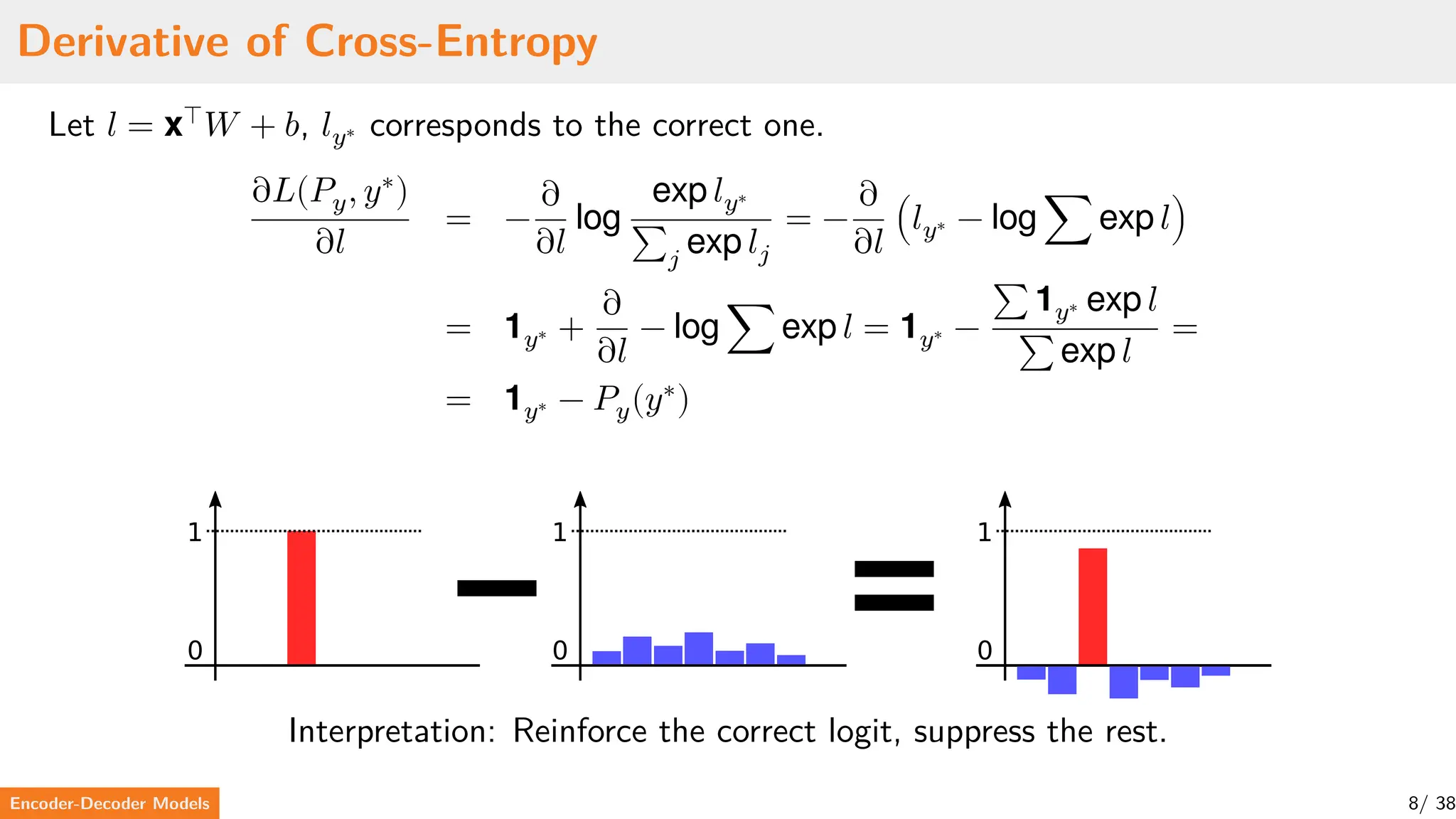 Derivative of Cross-Entropy
Let 𝑙 = x⊤
𝑊 + 𝑏, 𝑙𝑦∗ corresponds to the correct one.
∂𝐿(𝑃𝑦, 𝑦∗
)
∂𝑙
= −
∂
∂𝑙
log
exp 𝑙𝑦∗
∑𝑗
exp 𝑙𝑗
= −
∂
∂𝑙
(𝑙𝑦∗ − log ∑ exp 𝑙)
= 1𝑦∗ +
∂
∂𝑙
− log ∑ exp 𝑙 = 1𝑦∗ −
∑ 1𝑦∗ exp 𝑙
∑ exp 𝑙
=
= 1𝑦∗ − 𝑃𝑦(𝑦∗
)
0
1
0
1
0
1
Interpretation: Reinforce the correct logit, suppress the rest.
Encoder-Decoder Models 8/ 38
 