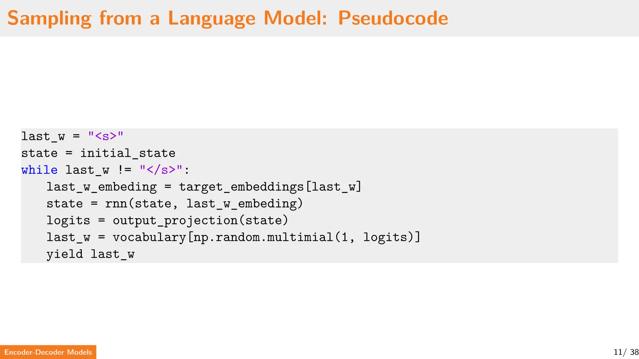 Sampling from a Language Model: Pseudocode
last_w = "<s>"
state = initial_state
while last_w != "</s>":
last_w_embeding = target_embeddings[last_w]
state = rnn(state, last_w_embeding)
logits = output_projection(state)
last_w = vocabulary[np.random.multimial(1, logits)]
yield last_w
Encoder-Decoder Models 11/ 38
 