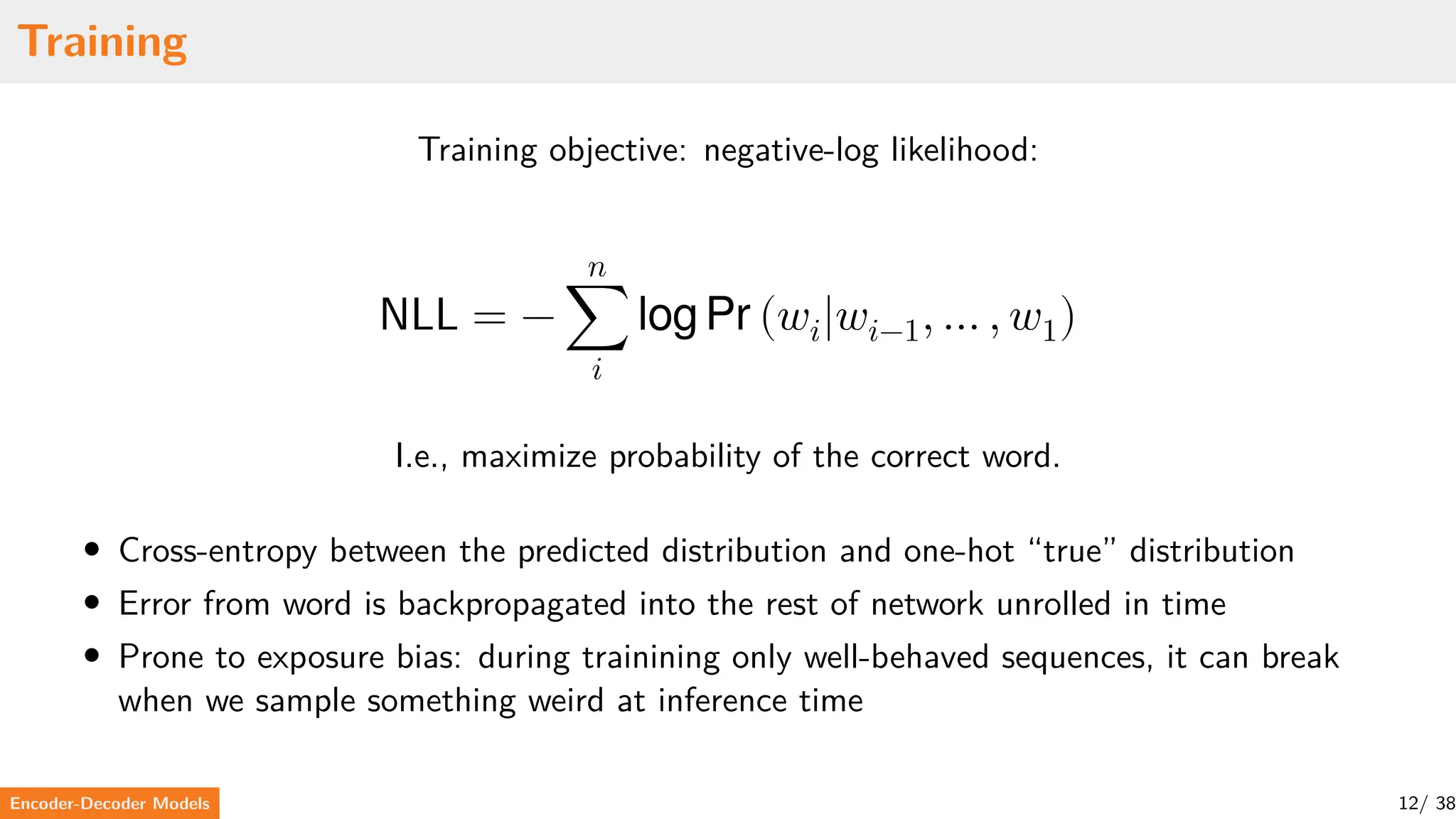Training
Training objective: negative-log likelihood:
NLL = −
𝑛
∑
𝑖
log Pr (𝑤𝑖|𝑤𝑖−1, … , 𝑤1)
I.e., maximize probability of the correct word.
• Cross-entropy between the predicted distribution and one-hot “true” distribution
• Error from word is backpropagated into the rest of network unrolled in time
• Prone to exposure bias: during trainining only well-behaved sequences, it can break
when we sample something weird at inference time
Encoder-Decoder Models 12/ 38
 