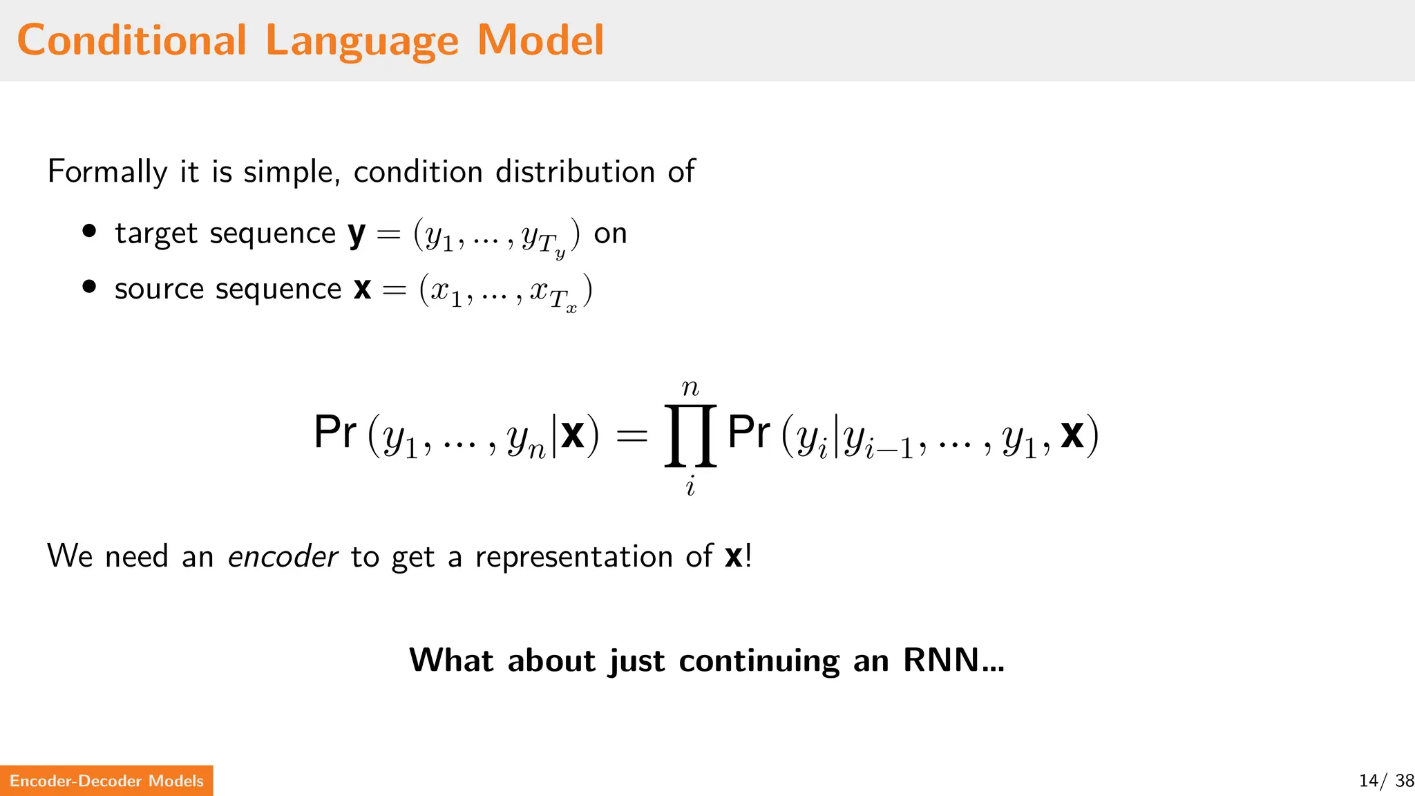 Conditional Language Model
Formally it is simple, condition distribution of
• target sequence y = (𝑦1, … , 𝑦𝑇𝑦
) on
• source sequence x = (𝑥1, … , 𝑥𝑇𝑥
)
Pr (𝑦1, … , 𝑦𝑛|x) =
𝑛
∏
𝑖
Pr (𝑦𝑖|𝑦𝑖−1, … , 𝑦1, x)
We need an encoder to get a representation of x!
What about just continuing an RNN…
Encoder-Decoder Models 14/ 38
 