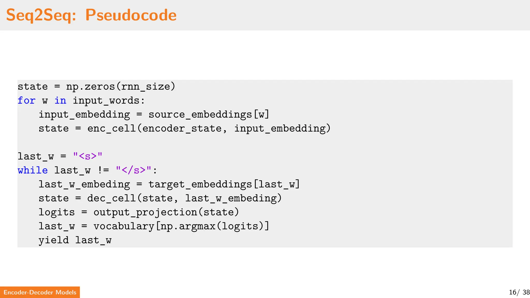 Seq2Seq: Pseudocode
state = np.zeros(rnn_size)
for w in input_words:
input_embedding = source_embeddings[w]
state = enc_cell(encoder_state, input_embedding)
last_w = "<s>"
while last_w != "</s>":
last_w_embeding = target_embeddings[last_w]
state = dec_cell(state, last_w_embeding)
logits = output_projection(state)
last_w = vocabulary[np.argmax(logits)]
yield last_w
Encoder-Decoder Models 16/ 38
 