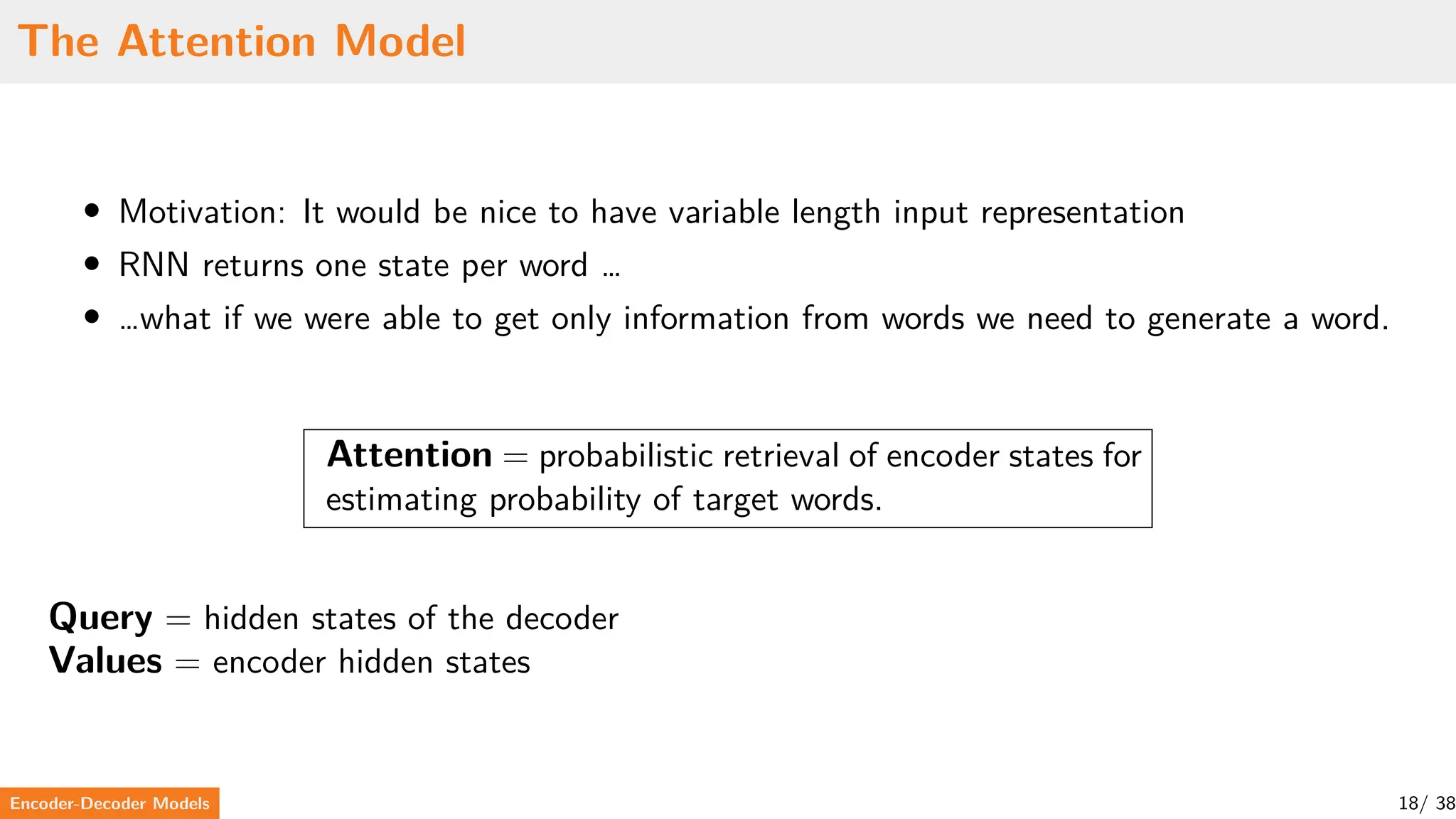 The Attention Model
• Motivation: It would be nice to have variable length input representation
• RNN returns one state per word …
• …what if we were able to get only information from words we need to generate a word.
Attention = probabilistic retrieval of encoder states for
estimating probability of target words.
Query = hidden states of the decoder
Values = encoder hidden states
Encoder-Decoder Models 18/ 38
 
