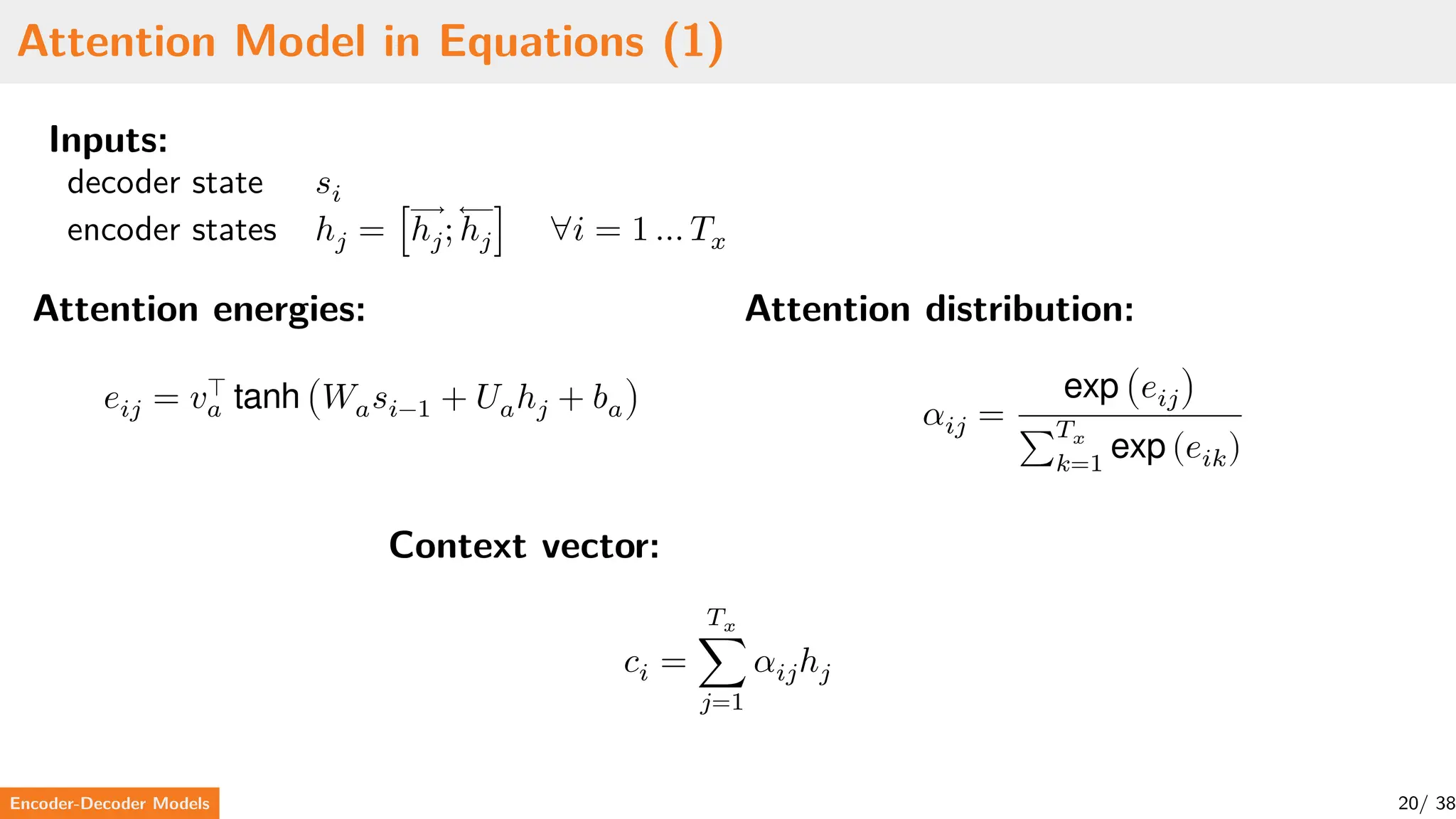 Attention Model in Equations (1)
Inputs:
decoder state 𝑠𝑖
encoder states ℎ𝑗 = [⃗⃗⃗⃗⃗⃗⃗
ℎ𝑗; ⃖⃖⃖⃖⃖⃖⃖
ℎ𝑗] ∀𝑖 = 1 … 𝑇𝑥
Attention energies:
𝑒𝑖𝑗 = 𝑣⊤
𝑎 tanh (𝑊𝑎𝑠𝑖−1 + 𝑈𝑎ℎ𝑗 + 𝑏𝑎)
Attention distribution:
𝛼𝑖𝑗 =
exp (𝑒𝑖𝑗)
∑
𝑇𝑥
𝑘=1
exp (𝑒𝑖𝑘)
Context vector:
𝑐𝑖 =
𝑇𝑥
∑
𝑗=1
𝛼𝑖𝑗ℎ𝑗
Encoder-Decoder Models 20/ 38
 