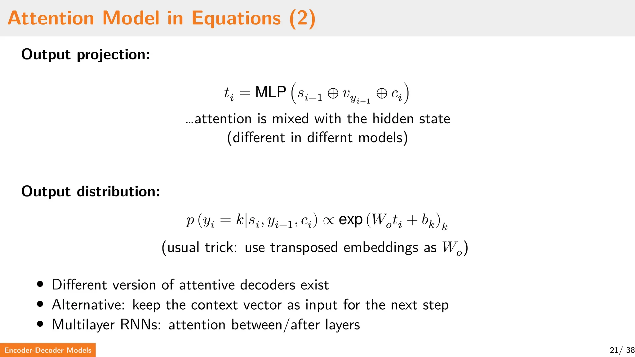 Attention Model in Equations (2)
Output projection:
𝑡𝑖 = MLP (𝑠𝑖−1 ⊕ 𝑣𝑦𝑖−1
⊕ 𝑐𝑖)
…attention is mixed with the hidden state
(different in differnt models)
Output distribution:
𝑝 (𝑦𝑖 = 𝑘|𝑠𝑖, 𝑦𝑖−1, 𝑐𝑖) ∝ exp (𝑊𝑜𝑡𝑖 + 𝑏𝑘)𝑘
(usual trick: use transposed embeddings as 𝑊𝑜)
• Different version of attentive decoders exist
• Alternative: keep the context vector as input for the next step
• Multilayer RNNs: attention between/after layers
Encoder-Decoder Models 21/ 38
 