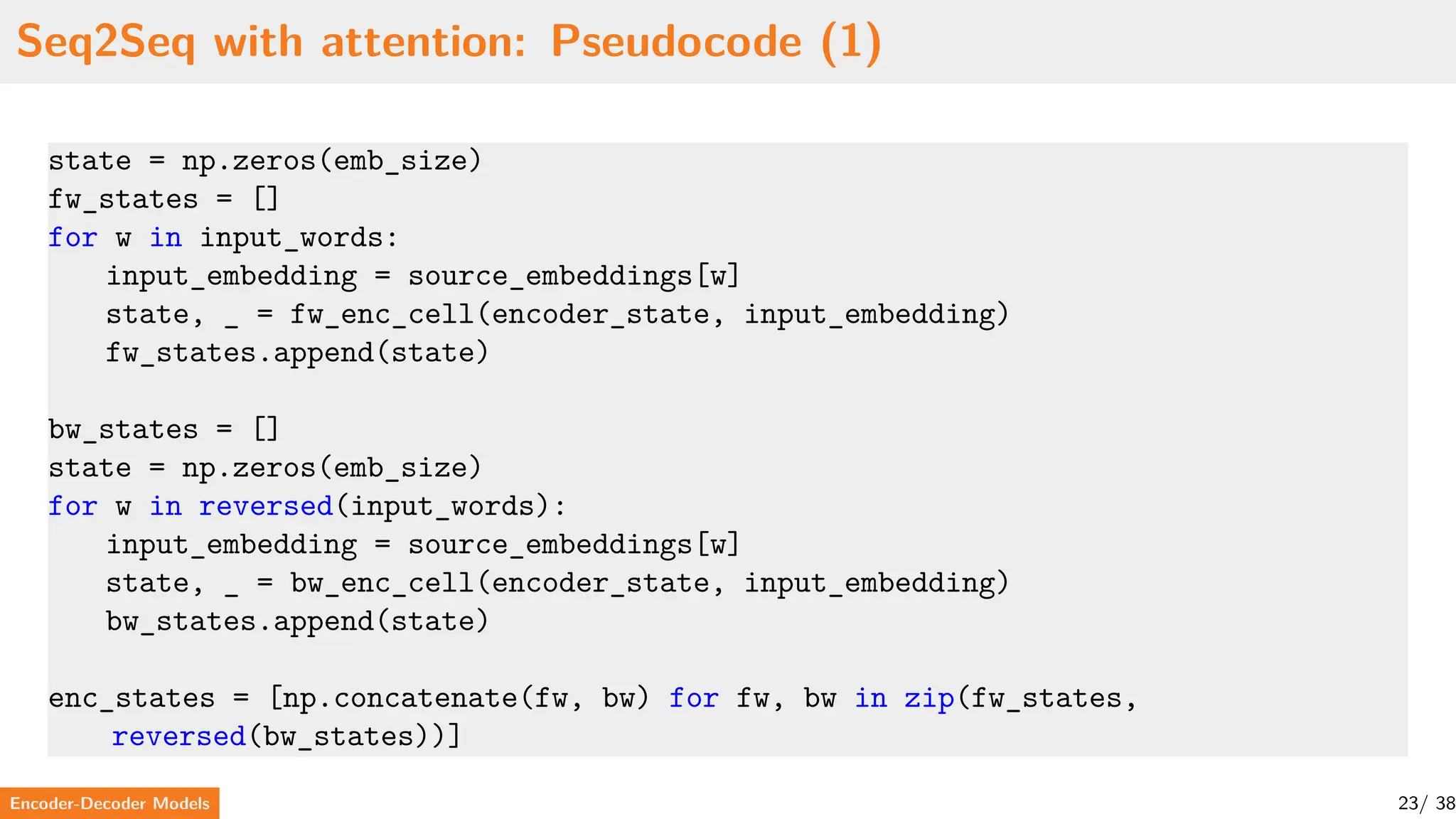 Seq2Seq with attention: Pseudocode (1)
state = np.zeros(emb_size)
fw_states = []
for w in input_words:
input_embedding = source_embeddings[w]
state, _ = fw_enc_cell(encoder_state, input_embedding)
fw_states.append(state)
bw_states = []
state = np.zeros(emb_size)
for w in reversed(input_words):
input_embedding = source_embeddings[w]
state, _ = bw_enc_cell(encoder_state, input_embedding)
bw_states.append(state)
enc_states = [np.concatenate(fw, bw) for fw, bw in zip(fw_states,
reversed(bw_states))]
Encoder-Decoder Models 23/ 38
 