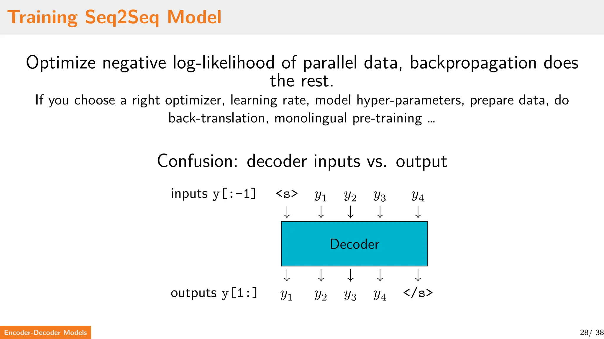 Training Seq2Seq Model
Optimize negative log-likelihood of parallel data, backpropagation does
the rest.
If you choose a right optimizer, learning rate, model hyper-parameters, prepare data, do
back-translation, monolingual pre-training …
Confusion: decoder inputs vs. output
inputs y[:-1] <s> 𝑦1 𝑦2 𝑦3 𝑦4
↓ ↓ ↓ ↓ ↓
Decoder
↓ ↓ ↓ ↓ ↓
outputs y[1:] 𝑦1 𝑦2 𝑦3 𝑦4 </s>
Encoder-Decoder Models 28/ 38
 