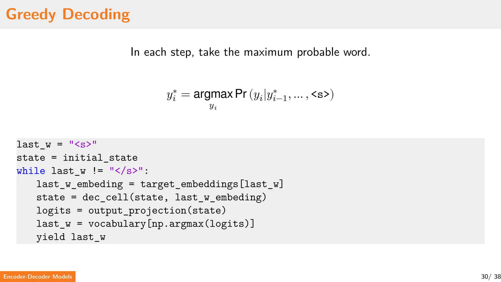 Greedy Decoding
In each step, take the maximum probable word.
𝑦∗
𝑖 = argmax
𝑦𝑖
Pr (𝑦𝑖|𝑦∗
𝑖−1, … , <s>)
last_w = "<s>"
state = initial_state
while last_w != "</s>":
last_w_embeding = target_embeddings[last_w]
state = dec_cell(state, last_w_embeding)
logits = output_projection(state)
last_w = vocabulary[np.argmax(logits)]
yield last_w
Encoder-Decoder Models 30/ 38
 