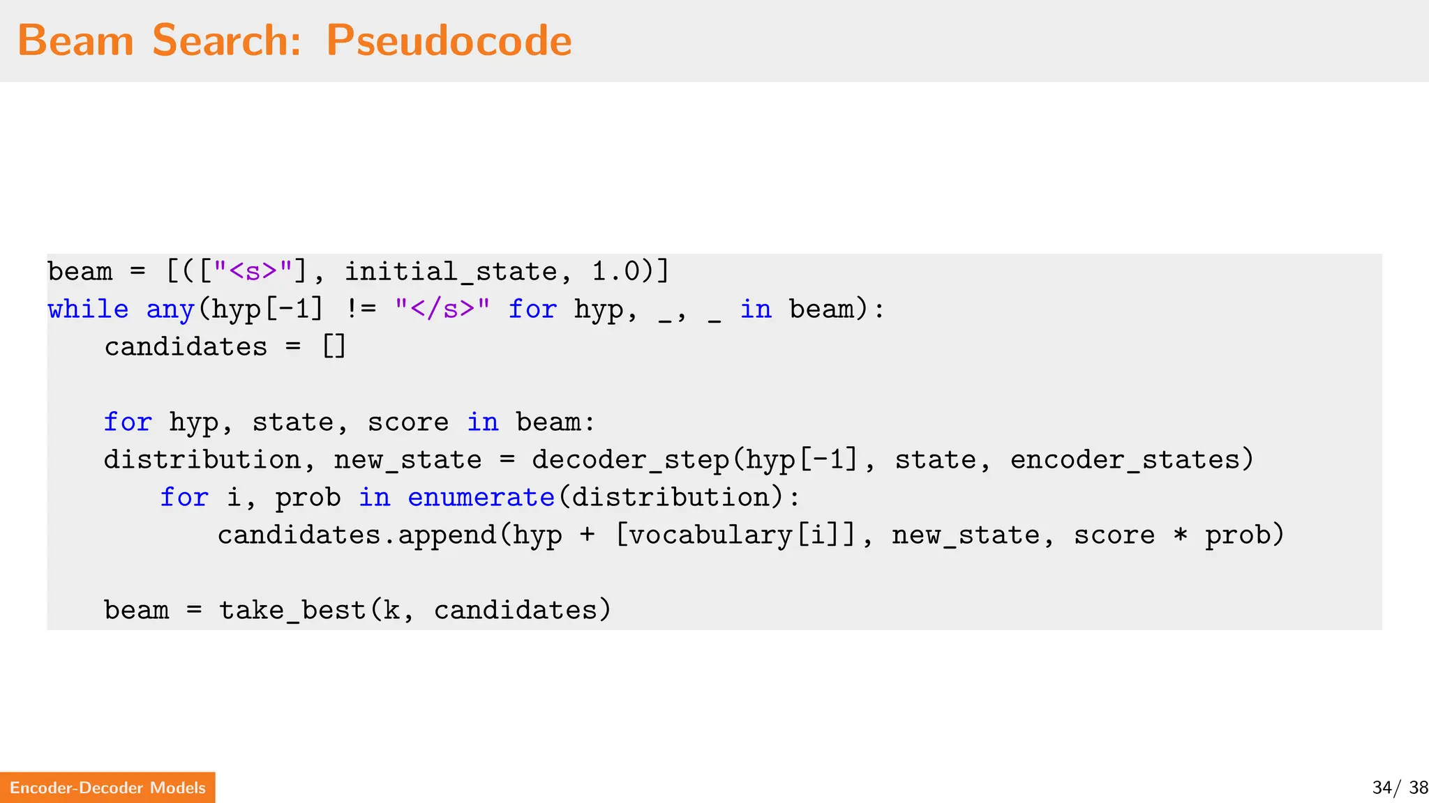 Beam Search: Pseudocode
beam = [(["<s>"], initial_state, 1.0)]
while any(hyp[-1] != "</s>" for hyp, _, _ in beam):
candidates = []
for hyp, state, score in beam:
distribution, new_state = decoder_step(hyp[-1], state, encoder_states)
for i, prob in enumerate(distribution):
candidates.append(hyp + [vocabulary[i]], new_state, score * prob)
beam = take_best(k, candidates)
Encoder-Decoder Models 34/ 38
 