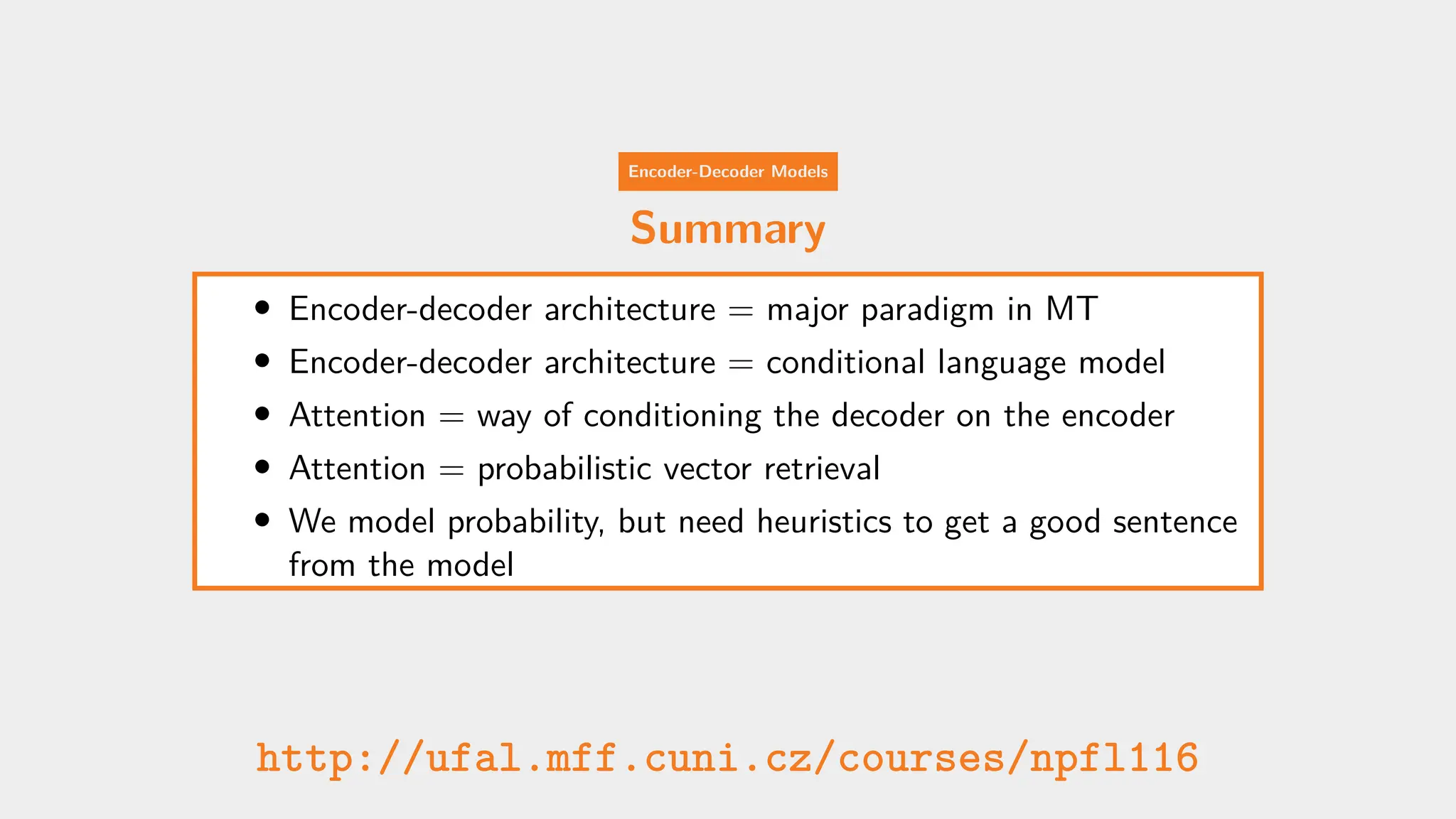 Encoder-Decoder Models
Summary
• Encoder-decoder architecture = major paradigm in MT
• Encoder-decoder architecture = conditional language model
• Attention = way of conditioning the decoder on the encoder
• Attention = probabilistic vector retrieval
• We model probability, but need heuristics to get a good sentence
from the model
http://ufal.mff.cuni.cz/courses/npfl116
 