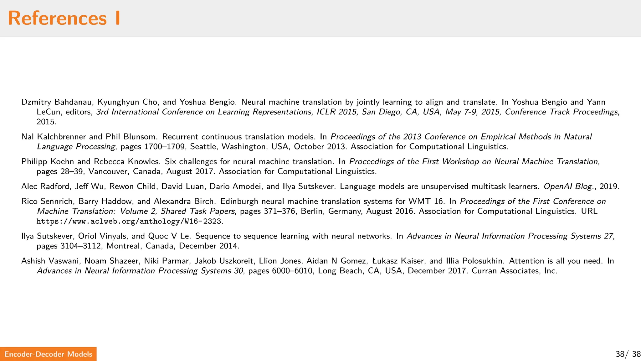 References I
Dzmitry Bahdanau, Kyunghyun Cho, and Yoshua Bengio. Neural machine translation by jointly learning to align and translate. In Yoshua Bengio and Yann
LeCun, editors, 3rd International Conference on Learning Representations, ICLR 2015, San Diego, CA, USA, May 7-9, 2015, Conference Track Proceedings,
2015.
Nal Kalchbrenner and Phil Blunsom. Recurrent continuous translation models. In Proceedings of the 2013 Conference on Empirical Methods in Natural
Language Processing, pages 1700–1709, Seattle, Washington, USA, October 2013. Association for Computational Linguistics.
Philipp Koehn and Rebecca Knowles. Six challenges for neural machine translation. In Proceedings of the First Workshop on Neural Machine Translation,
pages 28–39, Vancouver, Canada, August 2017. Association for Computational Linguistics.
Alec Radford, Jeff Wu, Rewon Child, David Luan, Dario Amodei, and Ilya Sutskever. Language models are unsupervised multitask learners. OpenAI Blog., 2019.
Rico Sennrich, Barry Haddow, and Alexandra Birch. Edinburgh neural machine translation systems for WMT 16. In Proceedings of the First Conference on
Machine Translation: Volume 2, Shared Task Papers, pages 371–376, Berlin, Germany, August 2016. Association for Computational Linguistics. URL
https://www.aclweb.org/anthology/W16-2323.
Ilya Sutskever, Oriol Vinyals, and Quoc V Le. Sequence to sequence learning with neural networks. In Advances in Neural Information Processing Systems 27,
pages 3104–3112, Montreal, Canada, December 2014.
Ashish Vaswani, Noam Shazeer, Niki Parmar, Jakob Uszkoreit, Llion Jones, Aidan N Gomez, Łukasz Kaiser, and Illia Polosukhin. Attention is all you need. In
Advances in Neural Information Processing Systems 30, pages 6000–6010, Long Beach, CA, USA, December 2017. Curran Associates, Inc.
Encoder-Decoder Models 38/ 38
 