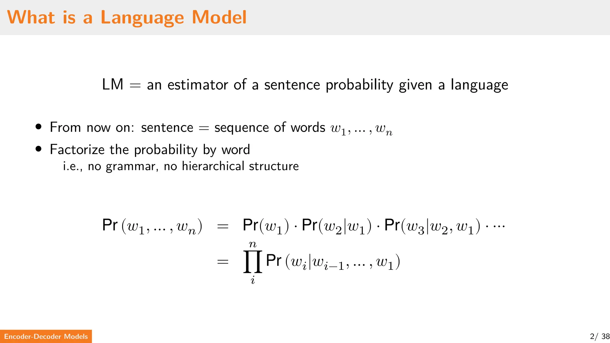 What is a Language Model
LM = an estimator of a sentence probability given a language
• From now on: sentence = sequence of words 𝑤1, … , 𝑤𝑛
• Factorize the probability by word
i.e., no grammar, no hierarchical structure
Pr (𝑤1, … , 𝑤𝑛) = Pr(𝑤1) ⋅ Pr(𝑤2|𝑤1) ⋅ Pr(𝑤3|𝑤2, 𝑤1) ⋅ ⋯
=
𝑛
∏
𝑖
Pr (𝑤𝑖|𝑤𝑖−1, … , 𝑤1)
Encoder-Decoder Models 2/ 38
 