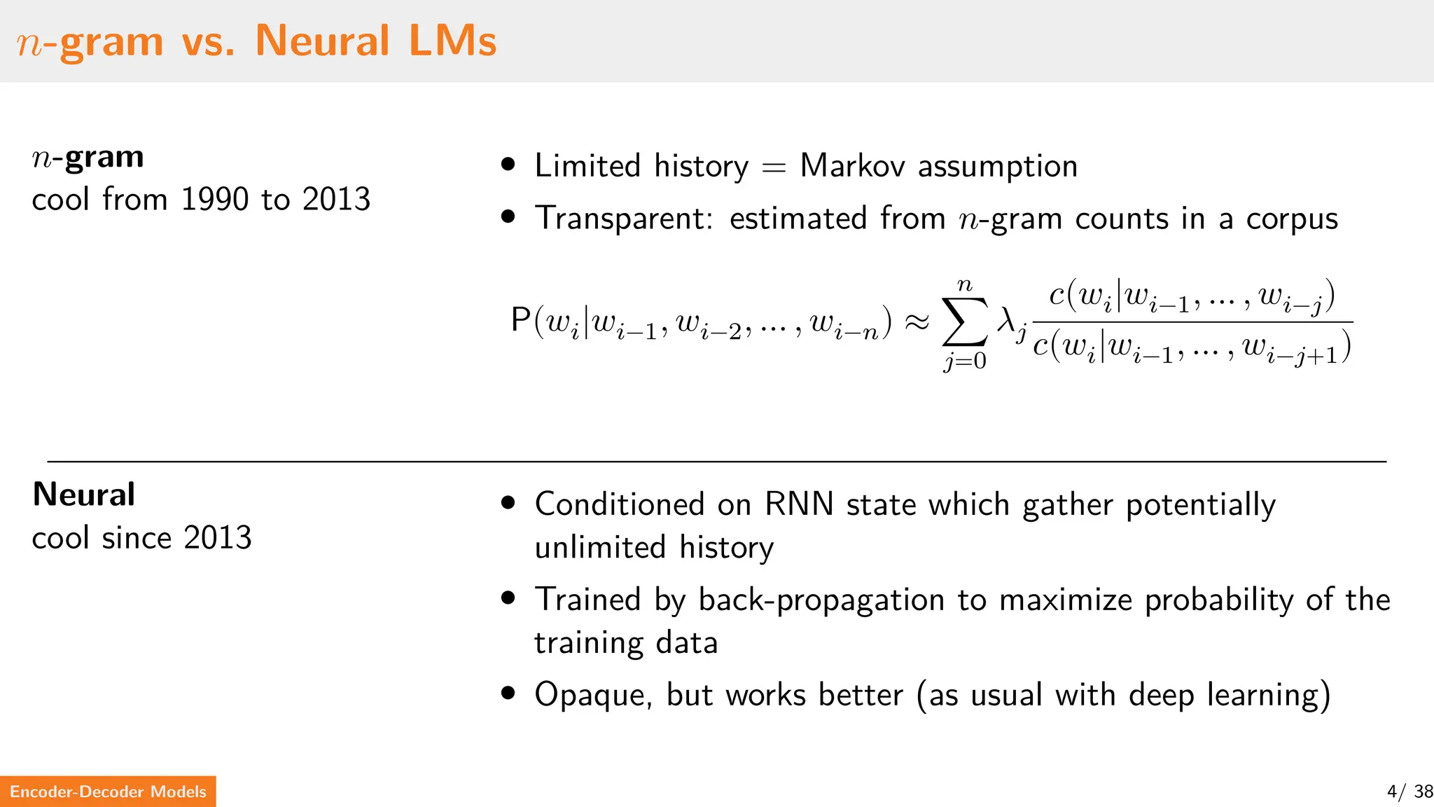 𝑛-gram vs. Neural LMs
𝑛-gram
cool from 1990 to 2013
• Limited history = Markov assumption
• Transparent: estimated from 𝑛-gram counts in a corpus
P(𝑤𝑖|𝑤𝑖−1, 𝑤𝑖−2, … , 𝑤𝑖−𝑛) ≈
𝑛
∑
𝑗=0
𝜆𝑗
𝑐(𝑤𝑖|𝑤𝑖−1, … , 𝑤𝑖−𝑗)
𝑐(𝑤𝑖|𝑤𝑖−1, … , 𝑤𝑖−𝑗+1)
Neural
cool since 2013
• Conditioned on RNN state which gather potentially
unlimited history
• Trained by back-propagation to maximize probability of the
training data
• Opaque, but works better (as usual with deep learning)
Encoder-Decoder Models 4/ 38
 
