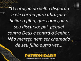 “O coração do velho disparou
e ele correu para abraçar e
beijar o filho, que começou o
seu discurso: pai, pequei
contra Deus e contra o Senhor.
Não mereço nem ser chamado
de seu filho outra vez...
 