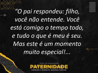 “O pai respondeu: filho,
você não entende. Você
está comigo o tempo todo,
e tudo o que é meu é seu.
Mas este é um momento
muito especial!...
 