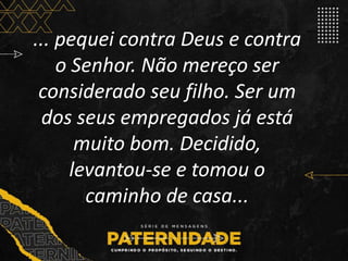 ... pequei contra Deus e contra
o Senhor. Não mereço ser
considerado seu filho. Ser um
dos seus empregados já está
muito bom. Decidido,
levantou-se e tomou o
caminho de casa...
 
