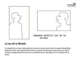 La Ley de la Mirada
Es aquella ley en que toda persona, animal o cosa, dentro del recuadro fotográfico
debe de tener más espacio libre hacia su parte frontal que lo que ocupa su parte
trasera, independientemente de la amplitud de lo abarcado en el encuadre de la
toma.
 