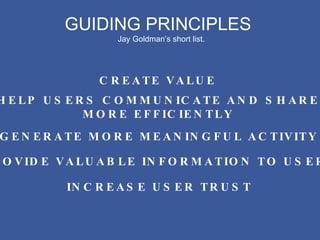 GUIDING PRINCIPLES Jay Goldman’s short list. CREATE VALUE HELP USERS COMMUNICATE AND SHARE MORE EFFICIENTLY GENERATE MORE MEANINGFUL ACTIVITY PROVIDE VALUABLE INFORMATION TO USERS INCREASE USER TRUST 