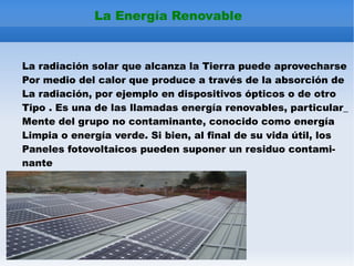 j La Energía Renovable La radiación solar que alcanza la Tierra puede aprovecharse Por medio del calor que produce a través de la absorción de La radiación, por ejemplo en dispositivos ópticos o de otro Tipo . Es una de las llamadas energía renovables, particular_ Mente del grupo no contaminante, conocido como energía Limpia o energía verde. Si bien, al final de su vida útil, los Paneles fotovoltaicos pueden suponer un residuo contami- nante