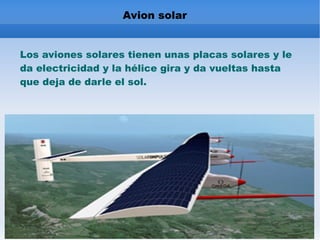 Avion solar Los aviones solares tienen unas placas solares y le da electricidad y la hélice gira y da vueltas hasta que deja de darle el sol.